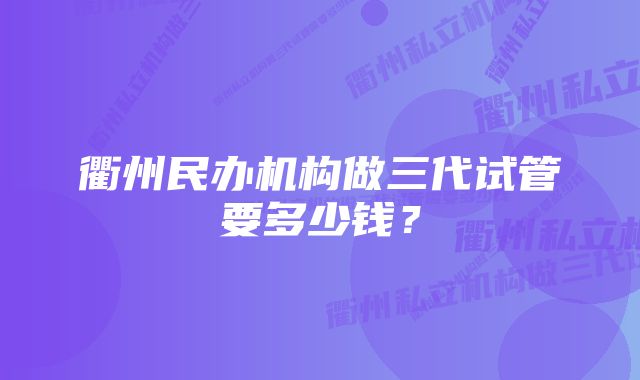 衢州民办机构做三代试管要多少钱？