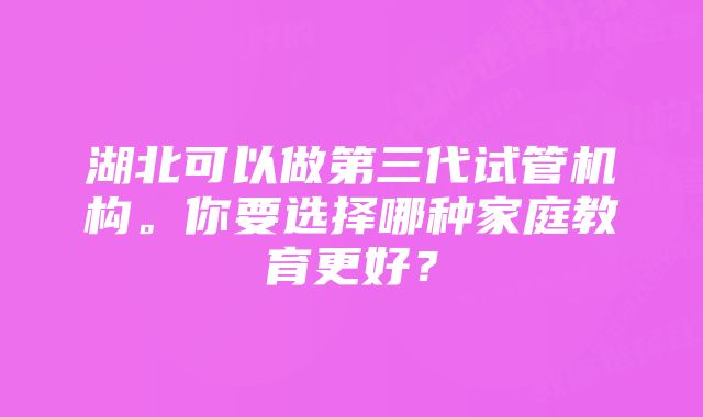 湖北可以做第三代试管机构。你要选择哪种家庭教育更好？