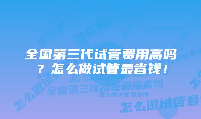 全国第三代试管费用高吗？怎么做试管最省钱！