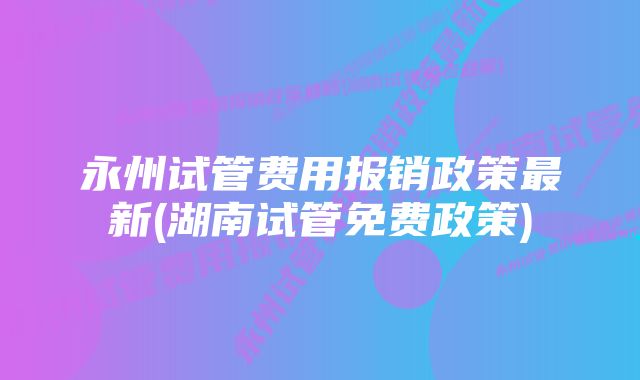 永州试管费用报销政策最新(湖南试管免费政策)