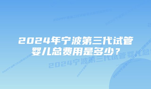 2024年宁波第三代试管婴儿总费用是多少？