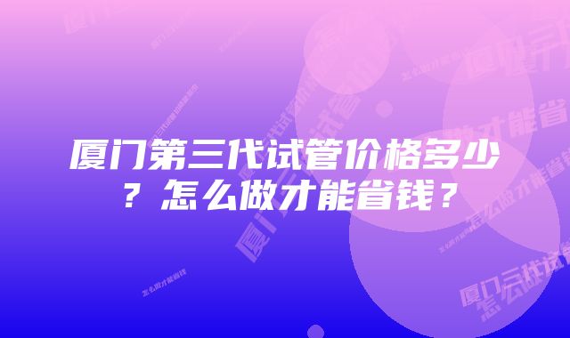 厦门第三代试管价格多少？怎么做才能省钱？