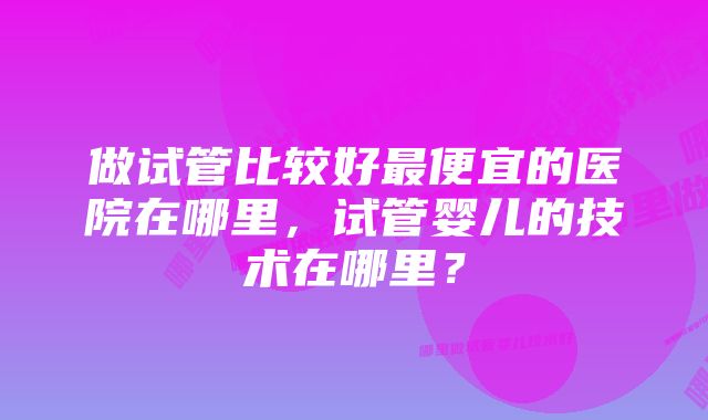 做试管比较好最便宜的医院在哪里，试管婴儿的技术在哪里？