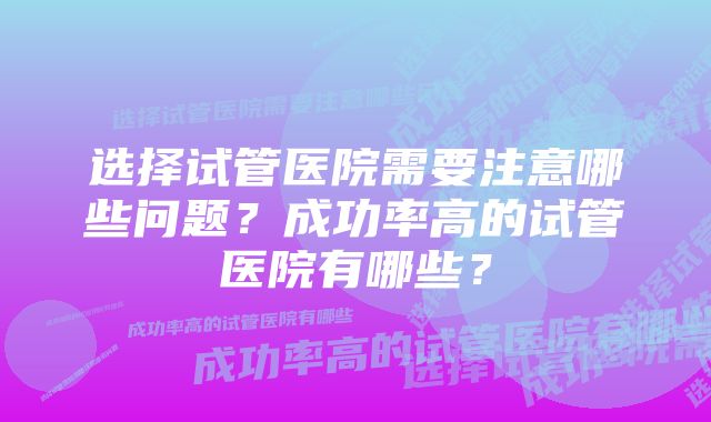 选择试管医院需要注意哪些问题？成功率高的试管医院有哪些？