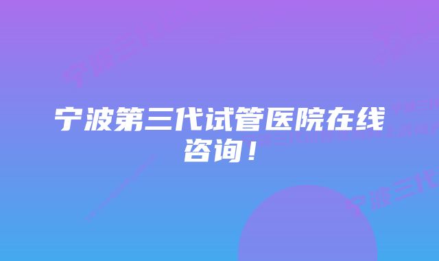 宁波第三代试管医院在线咨询！