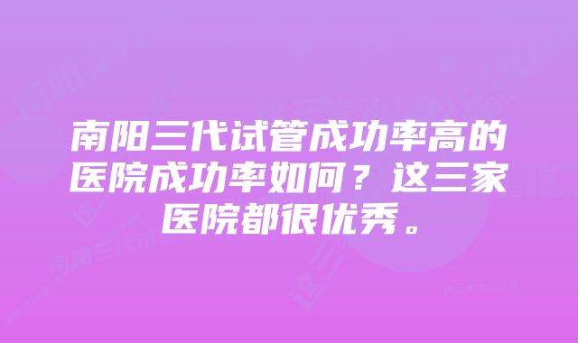 南阳三代试管成功率高的医院成功率如何？这三家医院都很优秀。