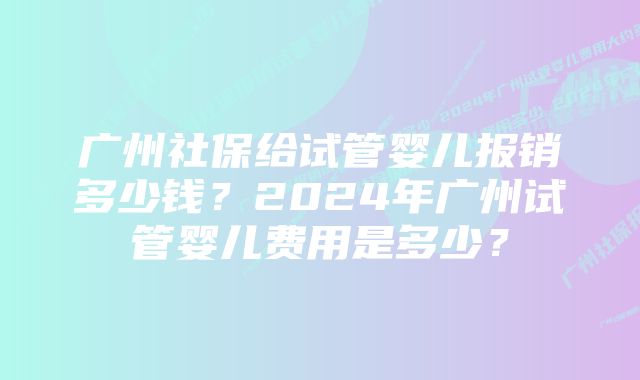 广州社保给试管婴儿报销多少钱？2024年广州试管婴儿费用是多少？