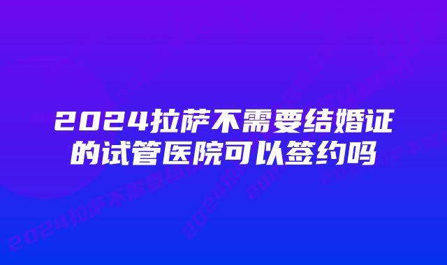 2024拉萨不需要结婚证的试管医院可以签约吗