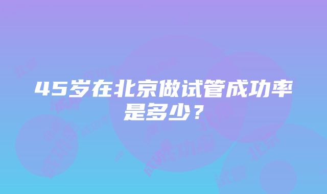 45岁在北京做试管成功率是多少？