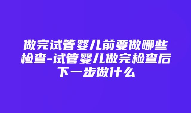 做完试管婴儿前要做哪些检查-试管婴儿做完检查后下一步做什么