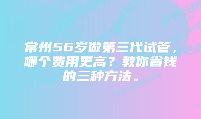 常州56岁做第三代试管，哪个费用更高？教你省钱的三种方法。