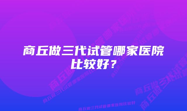 商丘做三代试管哪家医院比较好？