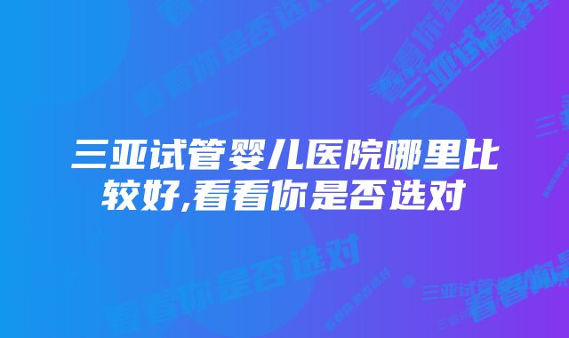 三亚试管婴儿医院哪里比较好,看看你是否选对