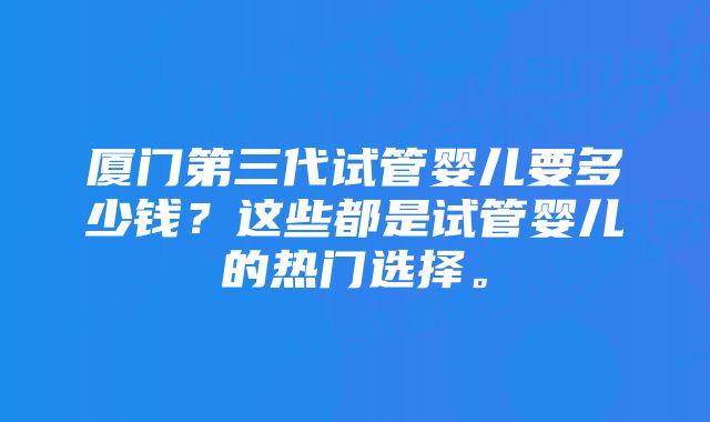 厦门第三代试管婴儿要多少钱？这些都是试管婴儿的热门选择。