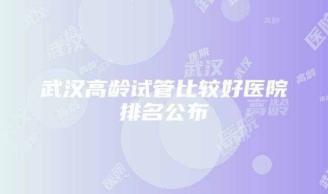 武汉高龄试管比较好医院排名公布