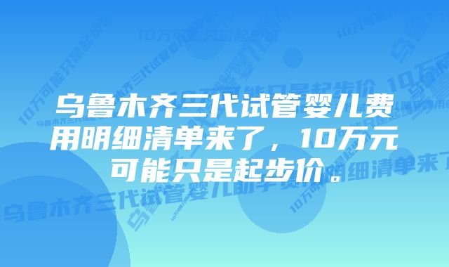 乌鲁木齐三代试管婴儿费用明细清单来了，10万元可能只是起步价。