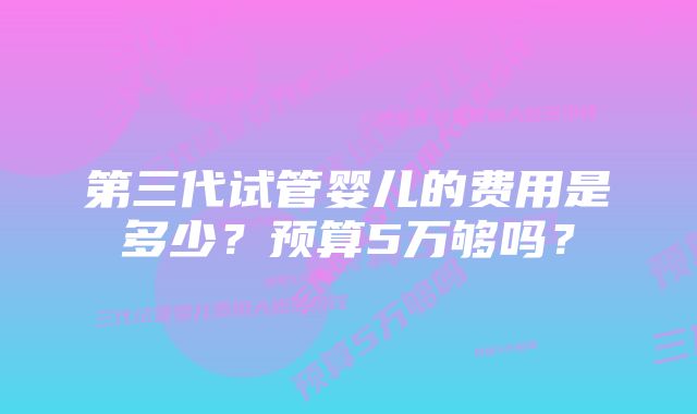 第三代试管婴儿的费用是多少？预算5万够吗？