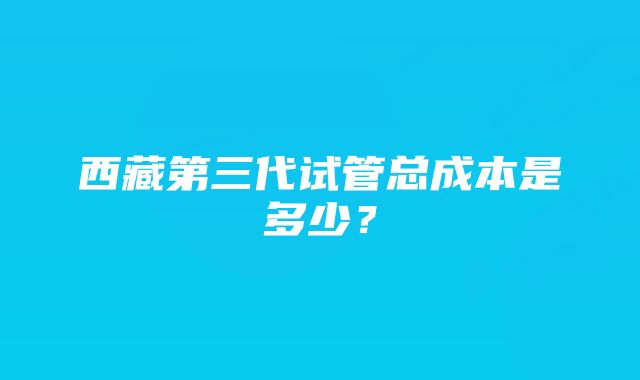 西藏第三代试管总成本是多少？