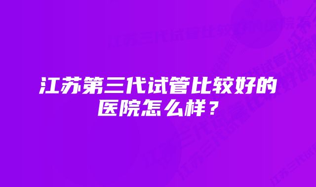 江苏第三代试管比较好的医院怎么样？