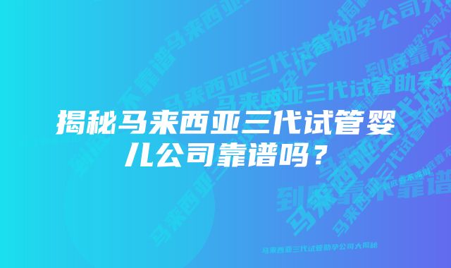 揭秘马来西亚三代试管婴儿公司靠谱吗？