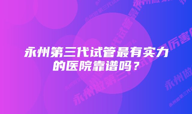 永州第三代试管最有实力的医院靠谱吗？