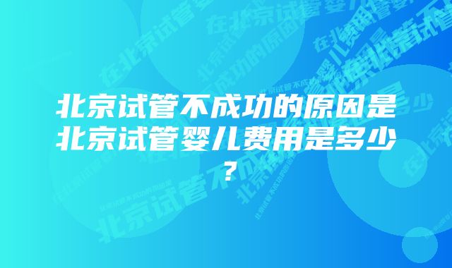 北京试管不成功的原因是北京试管婴儿费用是多少？