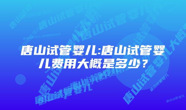 唐山试管婴儿:唐山试管婴儿费用大概是多少？