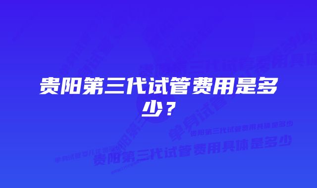 贵阳第三代试管费用是多少？