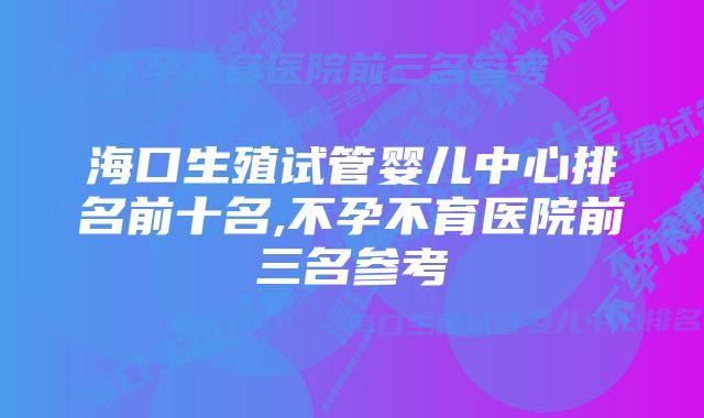 海口生殖试管婴儿中心排名前十名,不孕不育医院前三名参考