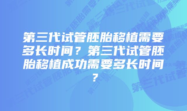 第三代试管胚胎移植需要多长时间？第三代试管胚胎移植成功需要多长时间？