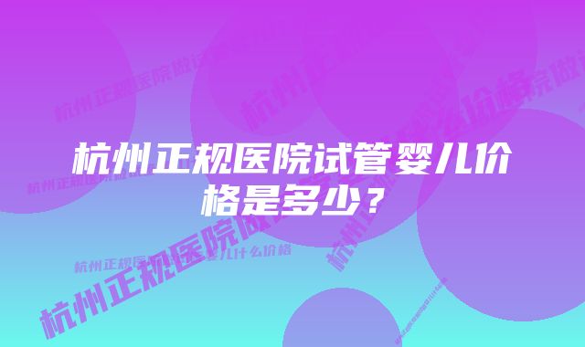 杭州正规医院试管婴儿价格是多少？