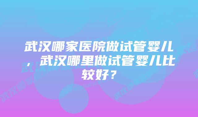 武汉哪家医院做试管婴儿，武汉哪里做试管婴儿比较好？