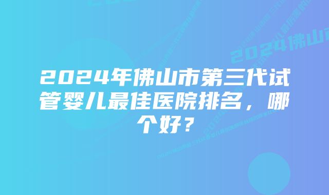 2024年佛山市第三代试管婴儿最佳医院排名，哪个好？