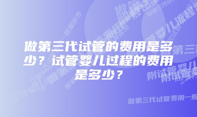 做第三代试管的费用是多少？试管婴儿过程的费用是多少？