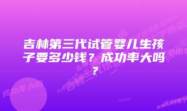 吉林第三代试管婴儿生孩子要多少钱？成功率大吗？