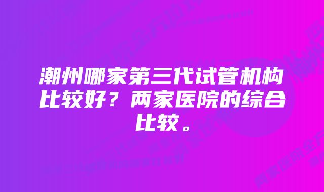 潮州哪家第三代试管机构比较好？两家医院的综合比较。