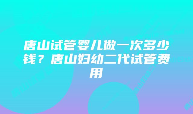 唐山试管婴儿做一次多少钱？唐山妇幼二代试管费用