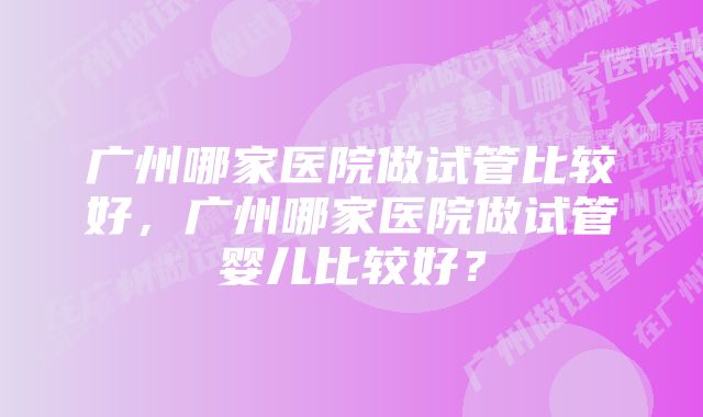 广州哪家医院做试管比较好，广州哪家医院做试管婴儿比较好？