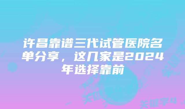 许昌靠谱三代试管医院名单分享，这几家是2024年选择靠前