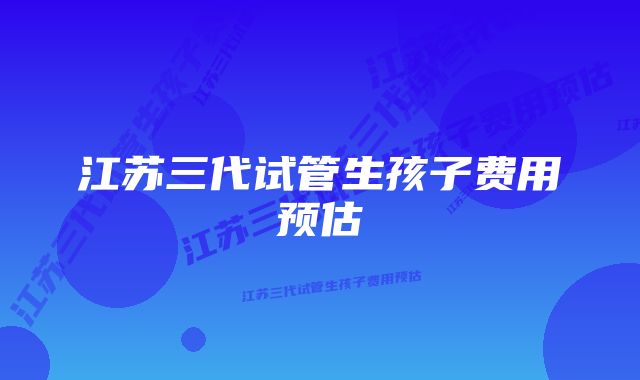 江苏三代试管生孩子费用预估