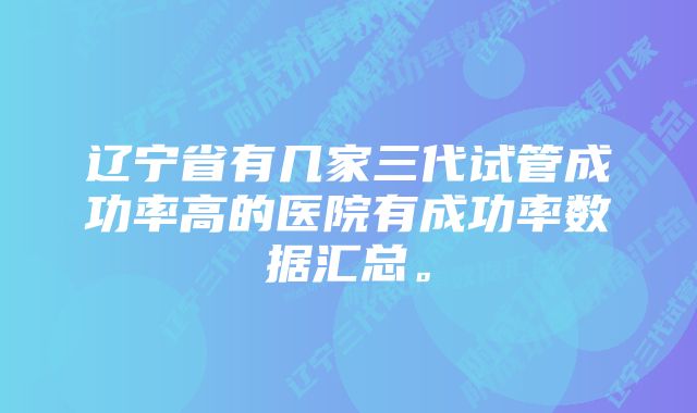 辽宁省有几家三代试管成功率高的医院有成功率数据汇总。