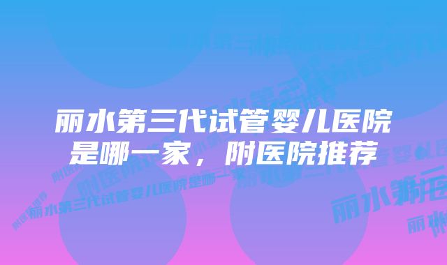 丽水第三代试管婴儿医院是哪一家，附医院推荐