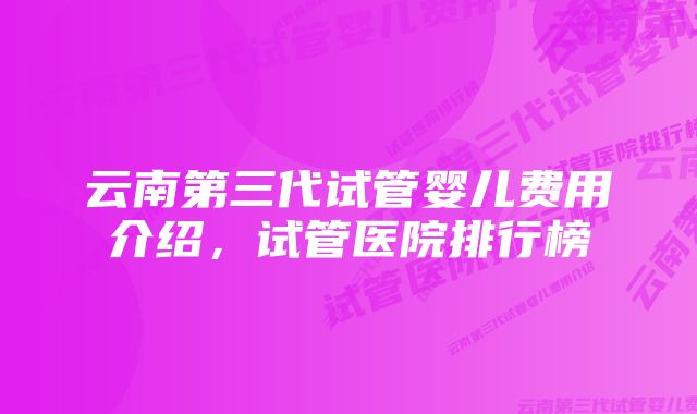 云南第三代试管婴儿费用介绍，试管医院排行榜