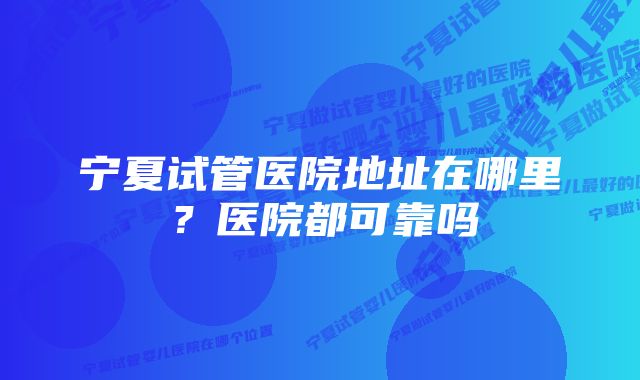 宁夏试管医院地址在哪里？医院都可靠吗