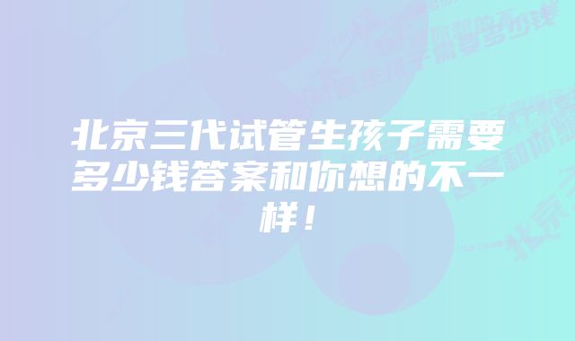 北京三代试管生孩子需要多少钱答案和你想的不一样！