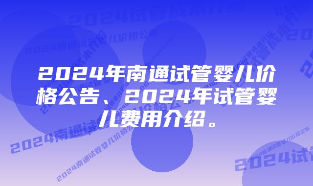 2024年南通试管婴儿价格公告、2024年试管婴儿费用介绍。