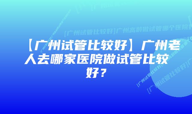 【广州试管比较好】广州老人去哪家医院做试管比较好？