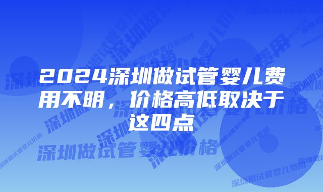 2024深圳做试管婴儿费用不明，价格高低取决于这四点