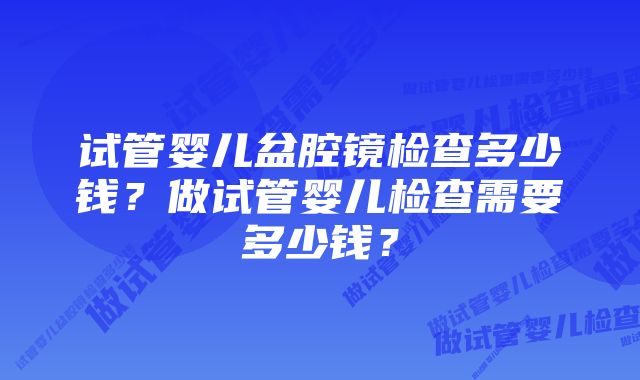 试管婴儿盆腔镜检查多少钱？做试管婴儿检查需要多少钱？