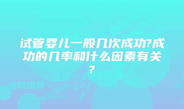 试管婴儿一般几次成功?成功的几率和什么因素有关?